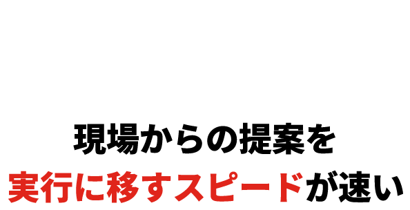 現場からの提案を実行に移すスピードが速い